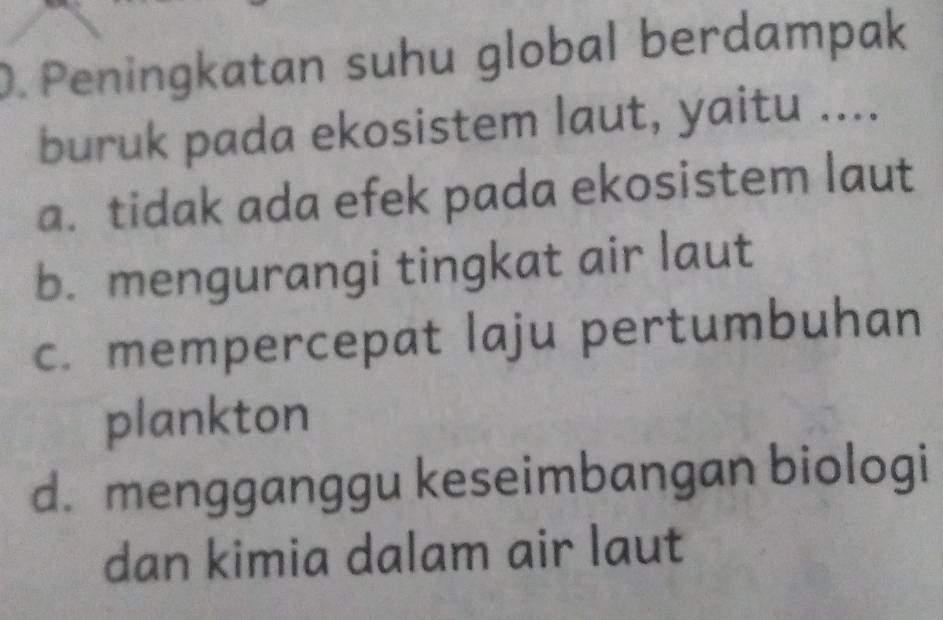 Peningkatan suhu global berdampak
buruk pada ekosistem laut, yaitu ....
a. tidak ada efek pada ekosistem laut
b. mengurangi tingkat air laut
c. mempercepat laju pertumbuhan
plankton
d. mengganggu keseimbangan biologi
dan kimia dalam air laut