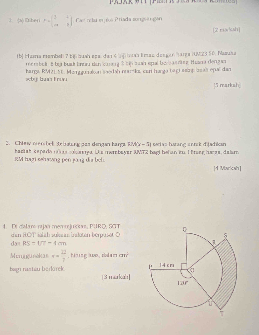 PAJAK #TI [PastiA Jika Anda KBmited ]
2. (a) Diberi P=beginpmatrix 3&4 m&-8endpmatrix Cari nilai m jika P tiada songsangan
[2 markah]
(b) Husna membeli 7 biji buah epal dan 4 biji buah limau dengan harga RM23 50. Nasuha
membeli 6 biji buah limau dan kurang 2 biji buah epal berbanding Husna dengan
harga RM21.50. Menggunakan kaedah matriks, cari harga bagi sebiji buah epal dan
sebiji buah limau
[5 markah]
3. Chiew membeli 3x batang pen dengan harga RM(x-5) setiap batang untuk dijadikan
hadiah kepada rakan-rakannya. Dia membayar RM72 bagi belian itu. Hitung harga, dalam
RM bagi sebatang pen yang dia beli.
[4 Markah]
4. Di dalam rajah menunjukkan, PURQ, SOT
dan ROT ialah sukuan bulatan berpusat O
dan RS=UT=4cm
Menggunakan π = 22/7  , hitung luas, dalam cm^2
bagi rantau berlorek.
[3 markah]