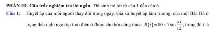 PHÀN III. Câu trắc nghiệm trả lời ngắn. Thí sinh trả lời từ câu 1 đến câu 6. 
Câu 1: Huyết áp của mỗi người thay đổi trong ngày. Giả sứ huyết áp tâm trương của một Bác Hà ở 
trang thái nghi ngơi tại thời điểm t được cho bởi công thức: B(t)=80+7sin  π t/12  , trong đó t là