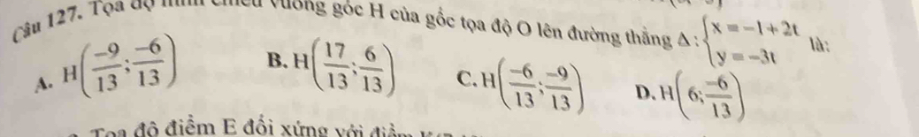 Tọa gọ '' Mều vường gốc H của gốc tọa độ O lên đường thằng Delta :beginarrayl x=-1+2t y=-3tendarray. là :
A. H( (-9)/13 ; (-6)/13 )
B. H( 17/13 ; 6/13 ) C. H( (-6)/13 ; (-9)/13 ) D. H(6; (-6)/13 )
Toa đô điểm E đối xứng với điềi