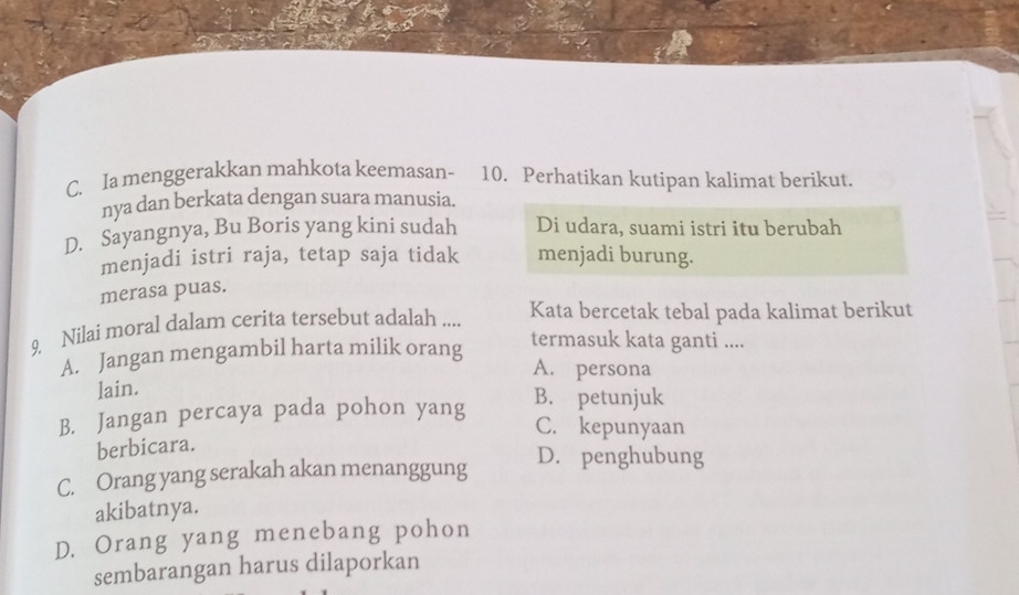 C. Ia menggerakkan mahkota keemasan- 10. Perhatikan kutipan kalimat berikut.
nya dan berkata dengan suara manusia.
D. Sayangnya, Bu Boris yang kini sudah Di udara, suami istri itu berubah
menjadi istri raja, tetap saja tidak menjadi burung.
merasa puas.
9. Nilai moral dalam cerita tersebut adalah ....
Kata bercetak tebal pada kalimat berikut
A. Jangan mengambil harta milik orang
termasuk kata ganti ....
A. persona
lain.
B. Jangan percaya pada pohon yang B. petunjuk
C. kepunyaan
berbicara.
C. Orang yang serakah akan menanggung D. penghubung
akibatnya.
D. Orang yang menebang pohon
sembarangan harus dilaporkan