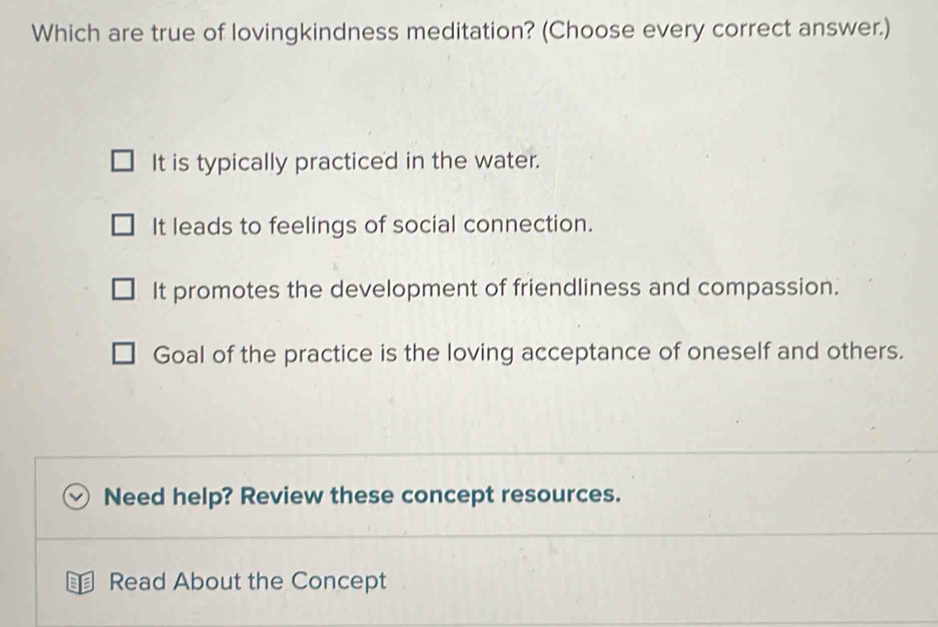 Which are true of lovingkindness meditation? (Choose every correct answer.)
It is typically practiced in the water.
It leads to feelings of social connection.
It promotes the development of friendliness and compassion.
Goal of the practice is the loving acceptance of oneself and others.
Need help? Review these concept resources.
Read About the Concept