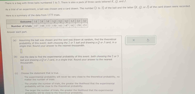 There is a bag with three balls numbered 1 to 3. There is also a pack of three cards lettered K, Ω, and .
As a trial of an experiment, a ball was chosen and a card drawn. The number (1 to 3) of the ball and the letter (K, Ω, or J) of the card drawn were recorded.
Here is a summary of the data from 1375 trials.
Answer each part.
(a) Assuming the ball was chosen and the card was drawn at random, find the theoretical × 5
probability of this event: both choosing the 2 or 3 ball and drawing a Ω or J card, in a
single trial. Round your answer to the nearest thousandth.
(b) Use the data to find the experimental probability of this event: both choosing the 2 or 3
ball and drawing a Q or J card, in a single trial. Round your answer to the nearest
thous andth.
(c) Choose the statement that is true.
The experimental probability will never be very close to the theoretical probability, no
matter the number of trials.
The smaller the number of trials, the greater the likelihood that the experimental
probability will be close to the theoretical probability.
The larger the number of trials, the greater the likelihood that the experimental
probability will be close to the theoretical probability.