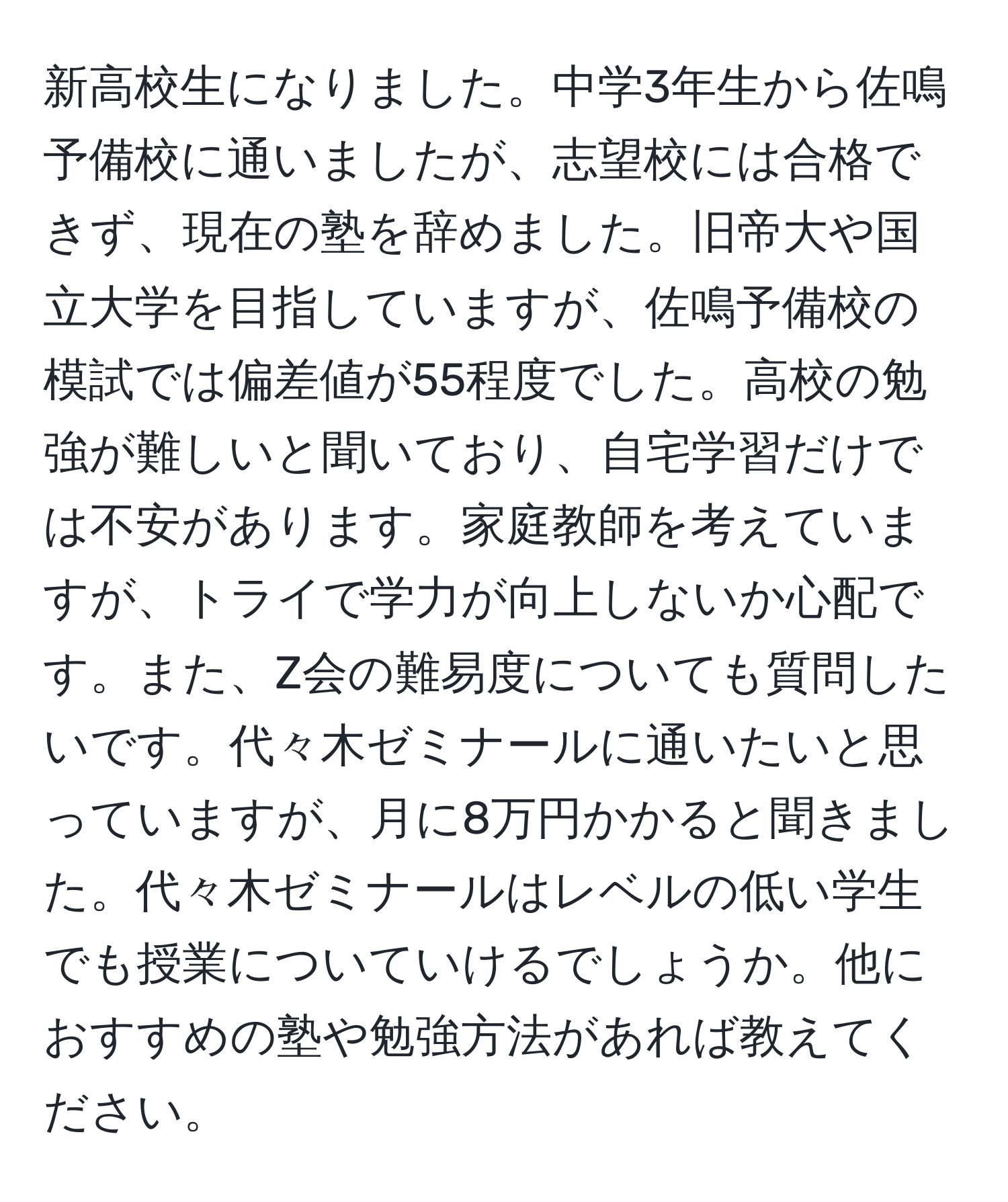 新高校生になりました。中学3年生から佐鳴予備校に通いましたが、志望校には合格できず、現在の塾を辞めました。旧帝大や国立大学を目指していますが、佐鳴予備校の模試では偏差値が55程度でした。高校の勉強が難しいと聞いており、自宅学習だけでは不安があります。家庭教師を考えていますが、トライで学力が向上しないか心配です。また、Z会の難易度についても質問したいです。代々木ゼミナールに通いたいと思っていますが、月に8万円かかると聞きました。代々木ゼミナールはレベルの低い学生でも授業についていけるでしょうか。他におすすめの塾や勉強方法があれば教えてください。