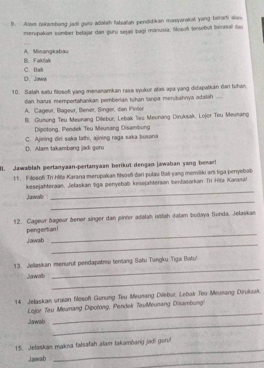 Alam takambang jadi guru adalah falsafah pendidikan masyarakat yang berarti alam
merupakan sumber belajar dan guru sejati bagi manusia, filosofi tersebut berasal dari
A. Minangkabau
B. Fakfak
C. Bali
D. Jawa
10. Salah satu filosofi yang menanamkan rasa syukur atas apa yang didapatkan dari tuhan,
dan harus mempertahankan pemberian tuhan tanpa merubahnya adalah ....
A. Cageur, Bageur, Bener, Singer, dan Pinter
B. Gunung Teu Meunang Dilebur, Lebak Teu Meunang Diruksak, Lojor Teu Meunang
Dipotong, Pendek Teu Meunang Disambung
C. Ajining diri saka lathi, ajining raga saka busana
D. Alam takambang jadi guru
ll. Jawablah pertanyaan-pertanyaan berikut dengan jawaban yang benar!
11. Filosofi Tri Hita Karana merupakan filsosfi dari pulau Bali yang memiliki arti tiga penyebab
_
kesejahteraan. Jelaskan tiga penyebab kesejahteraan berdasarkan Tri Hita Karana!
_
Jawab :
12. Cageur bageur bener singer dan pinter adalah istilah dalam budaya Sunda. Jelaskan
pengertian!
_
Jawab :
_
_
13. Jelaskan menurut pendapatmu tentang Satu Tungku Tiga Batu!
_
Jawab :
14. Jelaskan uraian filosofi Gunung Teu Meunang Dilebur, Lebak Teu Meunang Diruksak,
_
Lojor Teu Meunang Dipotong, Pendek TeuMeunang Disambung!
Jawab :
_
_
15. Jelaskan makna falsafah alam takambang jadi guru!
Jawab :
_