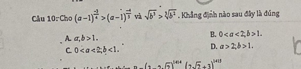 Cho (a-1)^ (-3)/4 >(a-1)^ (-4)/5  và sqrt(b^3)>sqrt[3](b^2). Khẳng định nào sau đây là đúng
A. a, b>1.
B. 0; b>1.
C. 0; b<1</tex>.
D. a>2; b>1.
-(2-2sqrt(2))^1414(2sqrt(2)+3)^1415