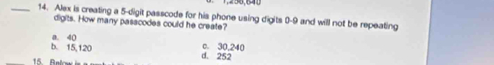 1,258,640
_14. Alex is creating a 5 -digit passcode for his phone using digits 0-9 and will not be repeating
digits. How many passcodes could he create?
a. 40 c. 30,240
b. 15,120 d. 252
15. Bnlow