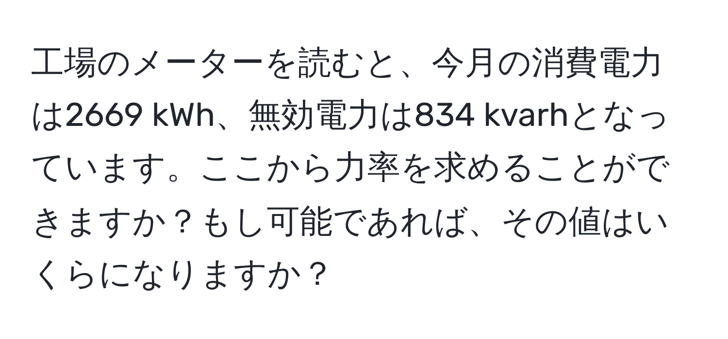 工場のメーターを読むと、今月の消費電力は2669 kWh、無効電力は834 kvarhとなっています。ここから力率を求めることができますか？もし可能であれば、その値はいくらになりますか？