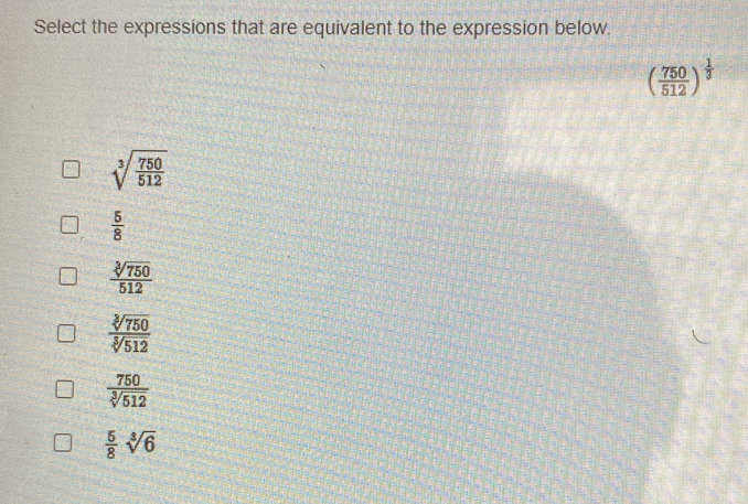 Select the expressions that are equivalent to the expression below.
( 750/512 )^ 1/3 
sqrt[3](frac 750)512
 5/8 
 sqrt[3](750)/512 
 sqrt[3](750)/sqrt[3](512) 
 750/sqrt[3](512) 
 5/8 sqrt[3](6)