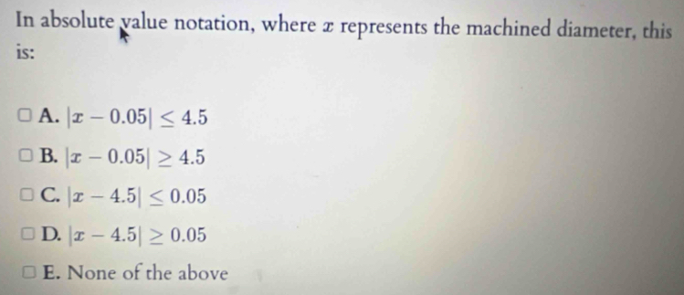 In absolute value notation, where x represents the machined diameter, this
is:
A. |x-0.05|≤ 4.5
B. |x-0.05|≥ 4.5
C. |x-4.5|≤ 0.05
D. |x-4.5|≥ 0.05
E. None of the above