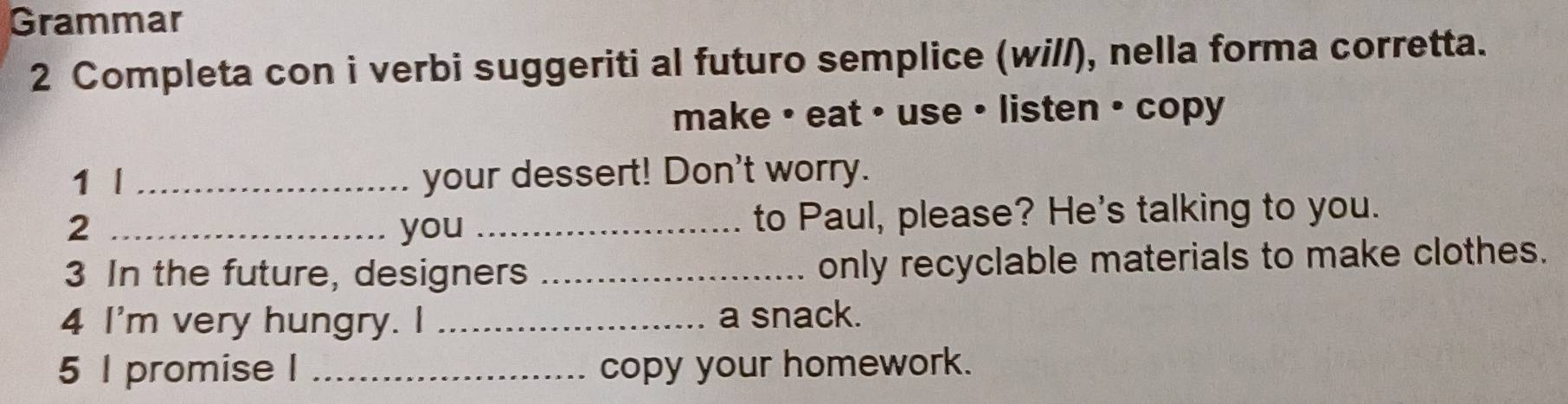 Grammar 
2 Completa con i verbi suggeriti al futuro semplice (will), nella forma corretta. 
make • eat • use • listen • copy 
1 l _your dessert! Don't worry. 
2 _you _to Paul, please? He's talking to you. 
3 In the future, designers _only recyclable materials to make clothes. 
4 I'm very hungry. I _a snack. 
5 l promise I _copy your homework.