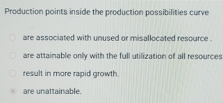 Production points inside the production possibilities curve
are associated with unused or misallocated resource .
are attainable only with the full utilization of all resources
result in more rapid growth.
are unattainable