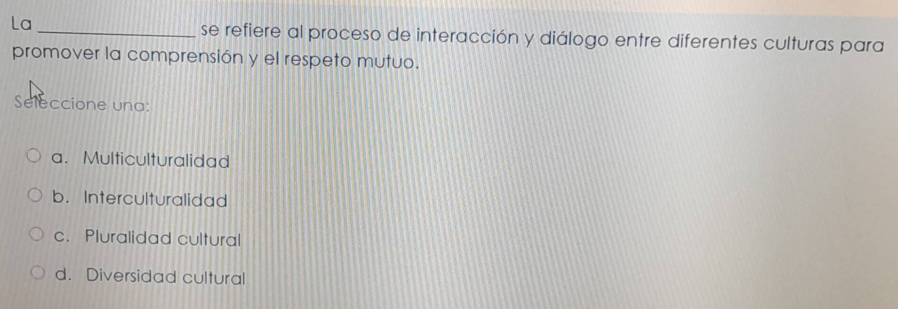 La
_se refiere al proceso de interacción y diálogo entre diferentes culturas para
promover la comprensión y el respeto mutuo.
Seleccione una:
a. Multiculturalidad
b. Interculturalidad
c. Pluralidad cultural
d. Diversidad cultural