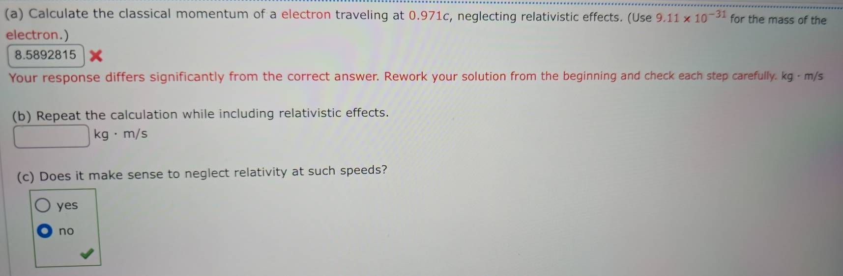 Calculate the classical momentum of a electron traveling at 0.971c, neglecting relativistic effects. (Use 9.11* 10^(-31) for the mass of the
electron.)
8.5892815
Your response differs significantly from the correct answer. Rework your solution from the beginning and check each step carefully. kg · m/s
(b) Repeat the calculation while including relativistic effects.
□ kg· m/s
(c) Does it make sense to neglect relativity at such speeds?
yes
no