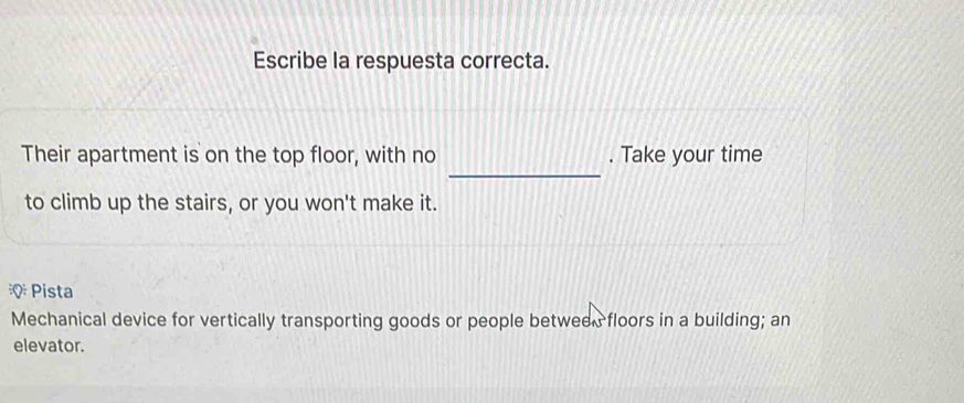 Escribe la respuesta correcta. 
_ 
Their apartment is on the top floor, with no . Take your time 
to climb up the stairs, or you won't make it. 
Pista 
Mechanical device for vertically transporting goods or people between floors in a building; an 
elevator.