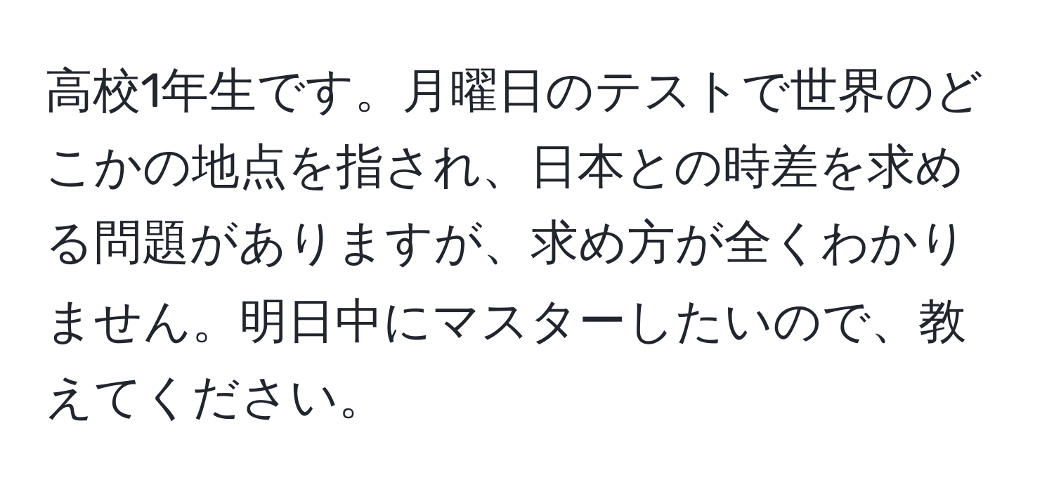 高校1年生です。月曜日のテストで世界のどこかの地点を指され、日本との時差を求める問題がありますが、求め方が全くわかりません。明日中にマスターしたいので、教えてください。