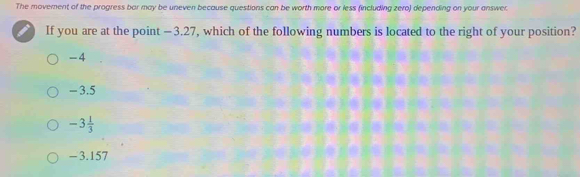 The moverent of the progress bar may be uneven because questions can be worth more or less (including zero) depending on your answer.
If you are at the point —3.27, which of the following numbers is located to the right of your position?
-4
- 3.5
-3 1/3 
- 3.157