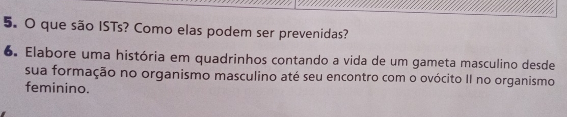 que são ISTs? Como elas podem ser prevenidas? 
6. Elabore uma história em quadrinhos contando a vida de um gameta masculino desde 
sua formação no organismo masculino até seu encontro com o ovócito II no organismo 
feminino.