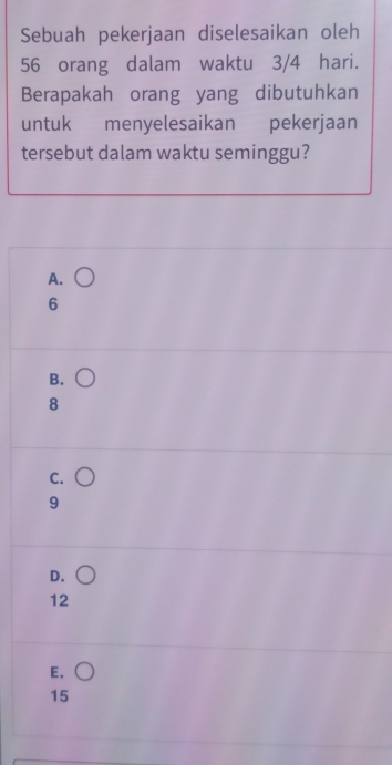 Sebuah pekerjaan diselesaikan oleh
56 orang dalam waktu 3/4 hari.
Berapakah orang yang dibutuhkan
untuk menyelesaikan pekerjaan
tersebut dalam waktu seminggu?
A.
6
B.
8
C.
9
D.
12
E.
15