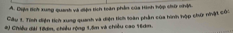 Diện tích xung quanh và diện tích toàn phần của Hinh hộp chữ nhật. 
Cầu 1. Tinh diện tích xung quanh và diện tích toàn phần của hình hộp chữ nhật có: 
a) Chiều dài 18dm, chiều rộng 1,5m và chiều cao 16dm.