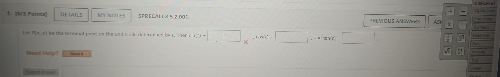 calcPad 
+ Operations 
1. [0/3 Points] DETAILS MY NOTES SPRECALC8 5.2.001. PREVIOUS ANSWERS ASK X Functions 
Symbols 
Let P(x,y) be the terminal point on the unit circle determined by t. Then sin (t)=□ , cos (t)=□ , and tan (t)=□. Sets Relations 
。 □^(□) 
Need Help? Read It 
Vectors 
Trig 
Greek 
Submit Answer