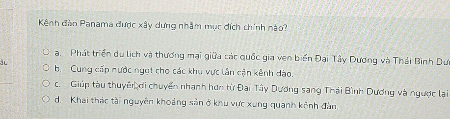 Kênh đào Panama được xây dựng nhằm mục đích chính nào?
a. Phát triển du lịch và thương mại giữa các quốc gia ven biển Đại Tây Dương và Thái Bình Dư
âu
b. Cung cấp nước ngọt cho các khu vực lân cận kênh đào.
c. Giúp tàu thuyền, di chuyển nhanh hơn từ Đại Tây Dương sang Thái Bình Dương và ngược lại
d. Khai thác tài nguyên khoáng sản ở khu vực xung quanh kênh đào.