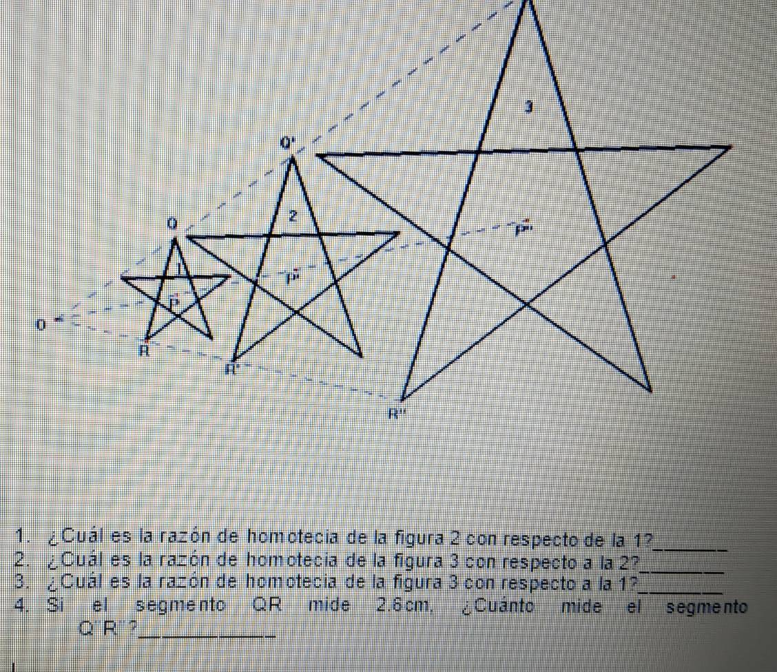 ¿Cuál es la razón de homotecia de la figura 2 con respecto de la 1?
_
2. ¿Cuál es la razón de homotecia de la figura 3 con respecto a la 2?_
3. ¿Cuál es la razón de homotecia de la figura 3 con respecto a la 1?_
4. Si el segmento QR mide 2.6cm, ¿Cuánto mide el segmento
Q'R'?_