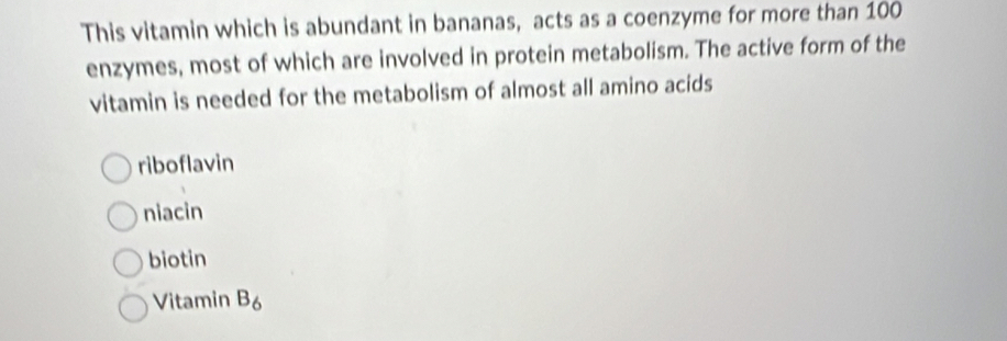 This vitamin which is abundant in bananas, acts as a coenzyme for more than 100
enzymes, most of which are involved in protein metabolism. The active form of the
vitamin is needed for the metabolism of almost all amino acids
riboflavin
niacin
biotin
Vitamin B_6