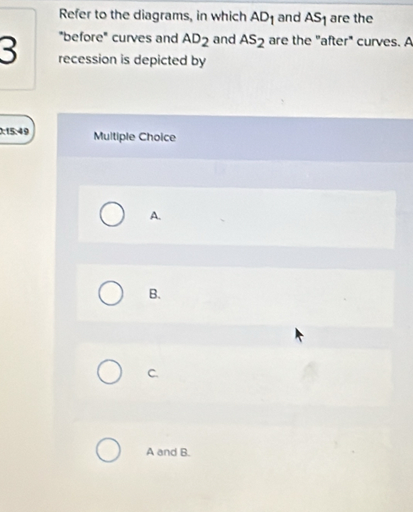 Refer to the diagrams, in which AD_1 and AS_1 are the
"before" curves and AD_2 and As_2 are the "after" curves. A
3 recession is depicted by
0:15:49 Multiple Choice
A.
B.
C.
A and B.