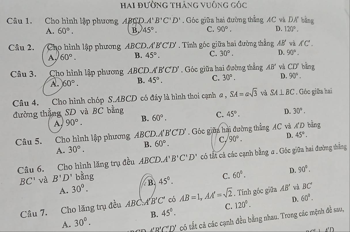 Hai đường thắng vuÔng góc
Câu 1. Cho hình lập phương ABCD. A'B'C'D'. Góc giữa hai đường thẳng AC và DA' bằng
A. 60°. B. 45°. C. 90°. D. 120°.
Câu 2. Cho hình lập phương ABCD.. A'B'C'D' Tính góc giữa hai đường thẳng AB' và A'C'.
A. 60°.
B. 45°. C. 30°. D. 90°.
Câu 3. Cho hình lập phương ABCD. A'B'C'D'. Góc giữa hai đường thẳng AB' và CD' bǎng
B. 45°.
C. 30°. D.
A. 60°. 90°.
Câu 4. Cho hình chóp S.ABCD có đáy là hình thoi cạnh a , SA=asqrt(3) và SA⊥ BC. Góc giữa hai
đường thẳng SD và BC bằng D. 30°.
A, 90°. B. 60°. C. 45°.
Câu 5. Cho hình lập phương ABCD. A'B'C'D'. Góc giữa hai đường thẳng AC và A'D bằng
B. 60°.
C 90°.
D. 45°.
A. 30°.
Câu 6. Cho hình lăng trụ đều ABCD. A'B'C'D' có tất cả các cạnh bằng a . Góc giữa hai đường thẳng
BC' và B'D' bằng
C. 60°.
D. 90^0.
B 45^((circ)^
A. 30^circ).
D. 60°.
Câu 7. Cho lăng trụ đều ABCA B'C' có AB=1,AA'=sqrt(2).  Tính góc giữa AB' và BC'
C. 120^0.
B. 45°.
A. 30^0.
A'B'C'D' có tất cả các cạnh đều bằng nhau. Trong các mệnh đề sau,