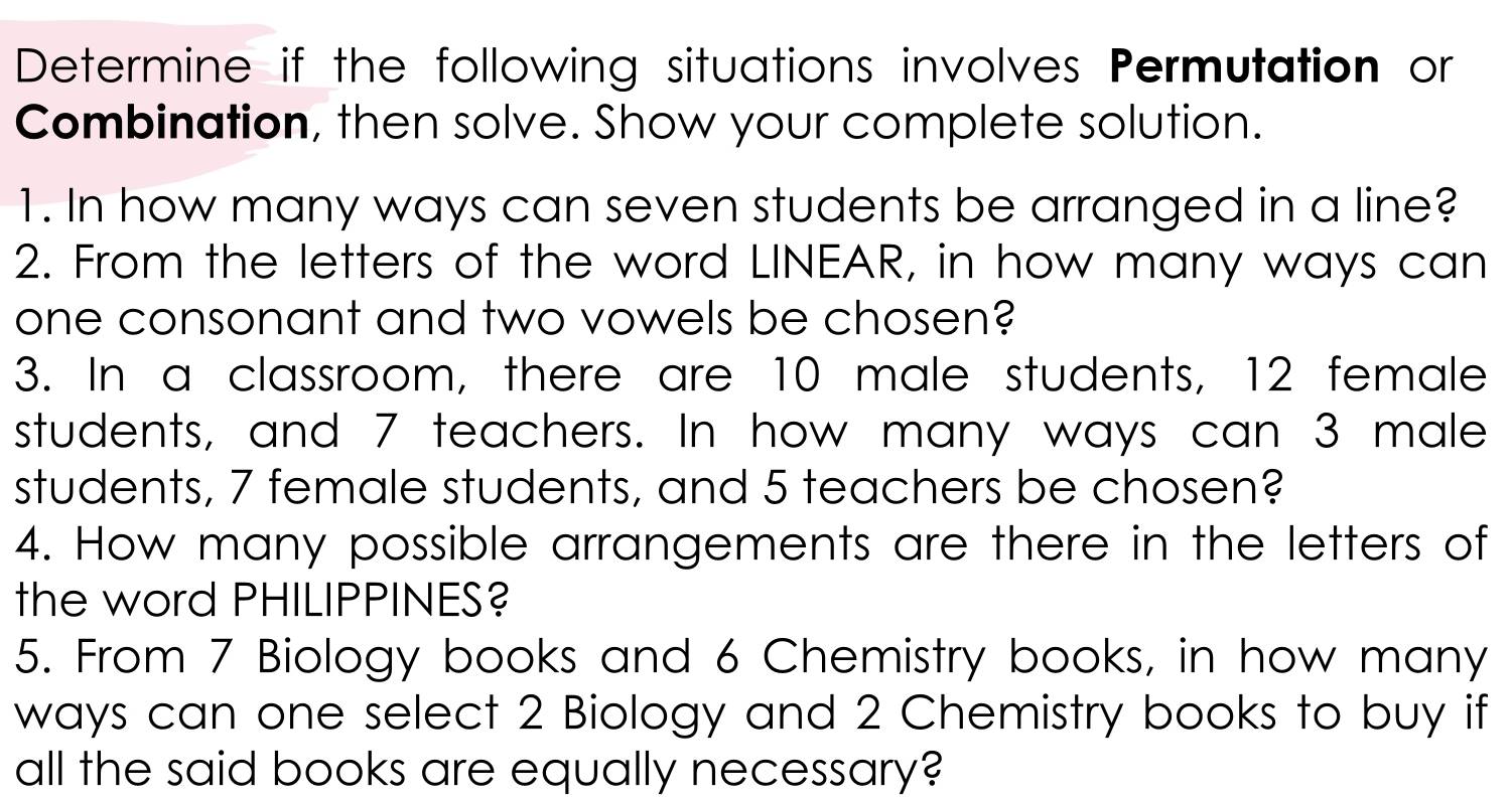 Determine if the following situations involves Permutation or 
Combination, then solve. Show your complete solution. 
1. In how many ways can seven students be arranged in a line? 
2. From the letters of the word LINEAR, in how many ways can 
one consonant and two vowels be chosen? 
3. In a classroom, there are 10 male students, 12 female 
students, and 7 teachers. In how many ways can 3 male 
students, 7 female students, and 5 teachers be chosen? 
4. How many possible arrangements are there in the letters of 
the word PHILIPPINES? 
5. From 7 Biology books and 6 Chemistry books, in how many 
ways can one select 2 Biology and 2 Chemistry books to buy if 
all the said books are equally necessary?