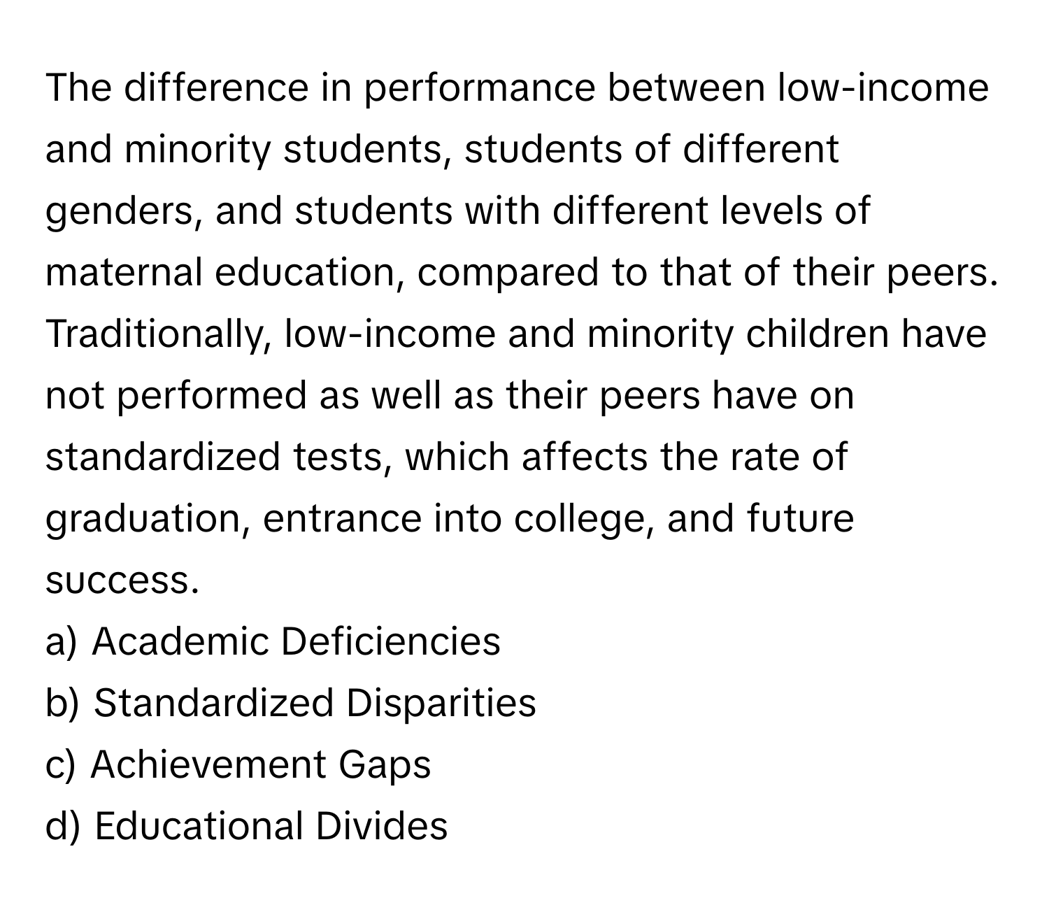 The difference in performance between low-income and minority students, students of different genders, and students with different levels of maternal education, compared to that of their peers. Traditionally, low-income and minority children have not performed as well as their peers have on standardized tests, which affects the rate of graduation, entrance into college, and future success.

a) Academic Deficiencies
b) Standardized Disparities
c) Achievement Gaps
d) Educational Divides