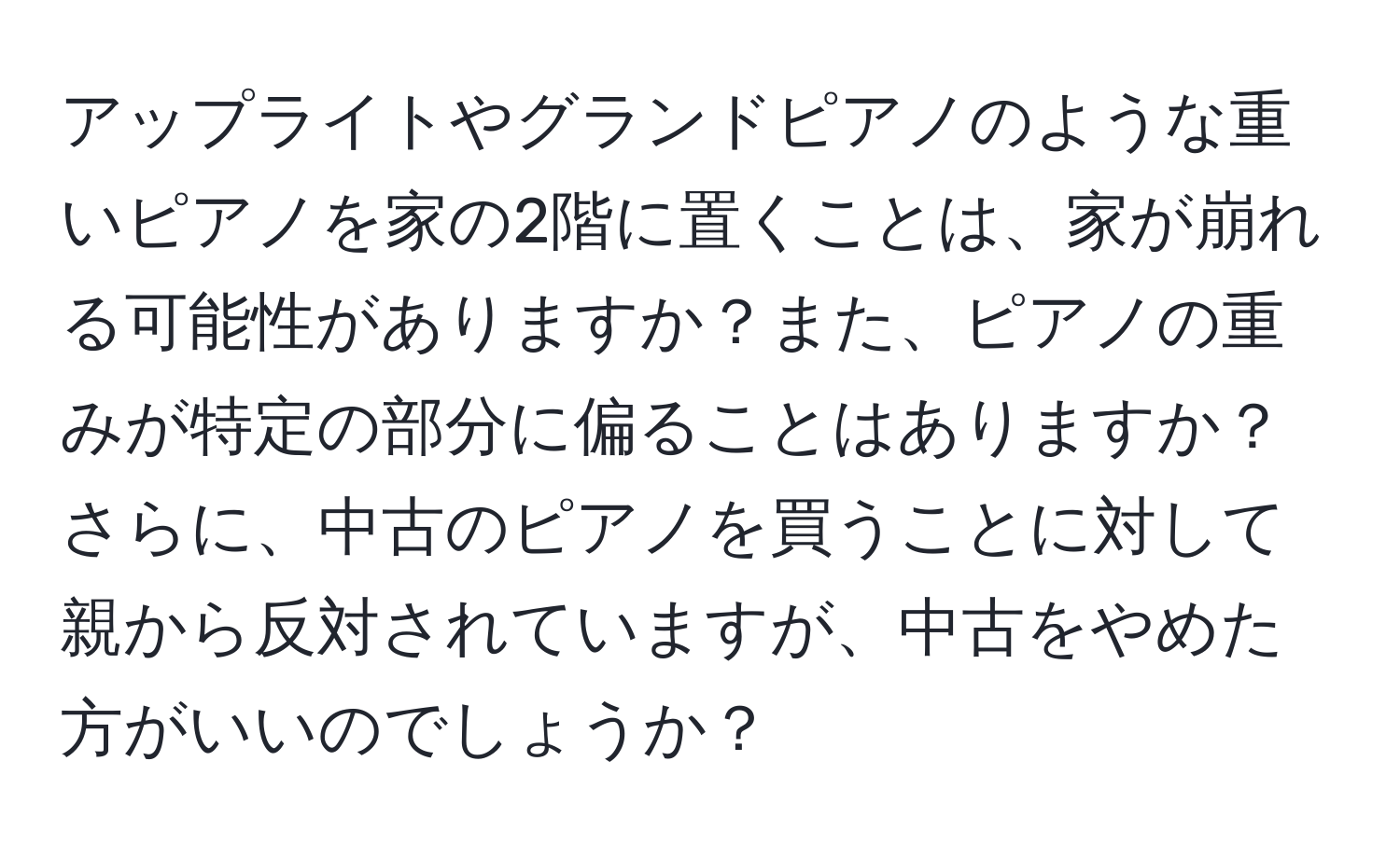 アップライトやグランドピアノのような重いピアノを家の2階に置くことは、家が崩れる可能性がありますか？また、ピアノの重みが特定の部分に偏ることはありますか？さらに、中古のピアノを買うことに対して親から反対されていますが、中古をやめた方がいいのでしょうか？