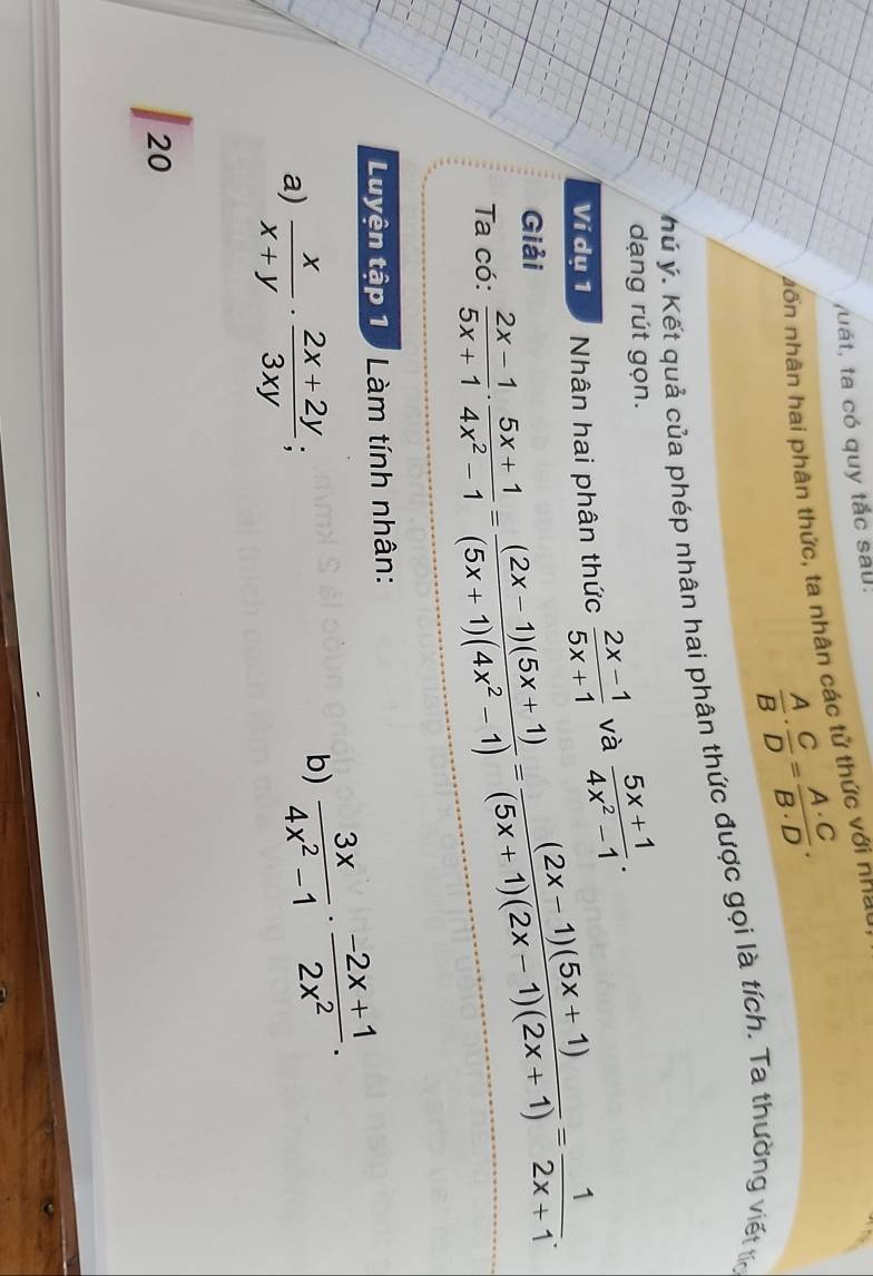 uát, ta có quy tắc sau: 
n ố n nhân hai phân thức, ta nhân các tử thức với n h a =
 A/B ·  C/D = A· C/B· D . 
hý ý. Kết quả của phép nhân hai phân thức được gọi là tích. Ta thường viết tc 
dạng rút gọn. 
Ví dụ 1 Nhân hai phân thức  (2x-1)/5x+1  và  (5x+1)/4x^2-1 . 
Giải 
Ta có:  (2x-1)/5x+1 ·  (5x+1)/4x^2-1 = ((2x-1)(5x+1))/(5x+1)(4x^2-1) = ((2x-1)(5x+1))/(5x+1)(2x-1)(2x+1) = 1/2x+1 . 
Luyện tập 1 Làm tính nhân: 
a)  x/x+y ·  (2x+2y)/3xy ; 
b)  3x/4x^2-1 ·  (-2x+1)/2x^2 . 
20