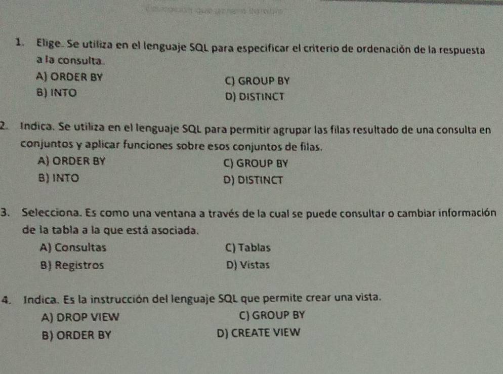 Elige. Se utiliza en el lenguaje SQL para especificar el criterio de ordenación de la respuesta
a la consulta.
A) ORDER BY
C) GROUP BY
B) INTO D) DISTINCT
2 Indica. Se utiliza en el lenguaje SQL para permitir agrupar las filas resultado de una consulta en
conjuntos y aplicar funciones sobre esos conjuntos de filas.
A) ORDER BY C) GROUP BY
B) INTO D) DISTINCT
3. Selecciona. Es como una ventana a través de la cual se puede consultar o cambiar información
de la tabla a la que está asociada.
A) Consultas C) Tablas
B) Registros D) Vistas
4. Indica. Es la instrucción del lenguaje SQL que permite crear una vista.
A) DROP VIEW C) GROUP BY
B) ORDER BY D) CREATE VIEW