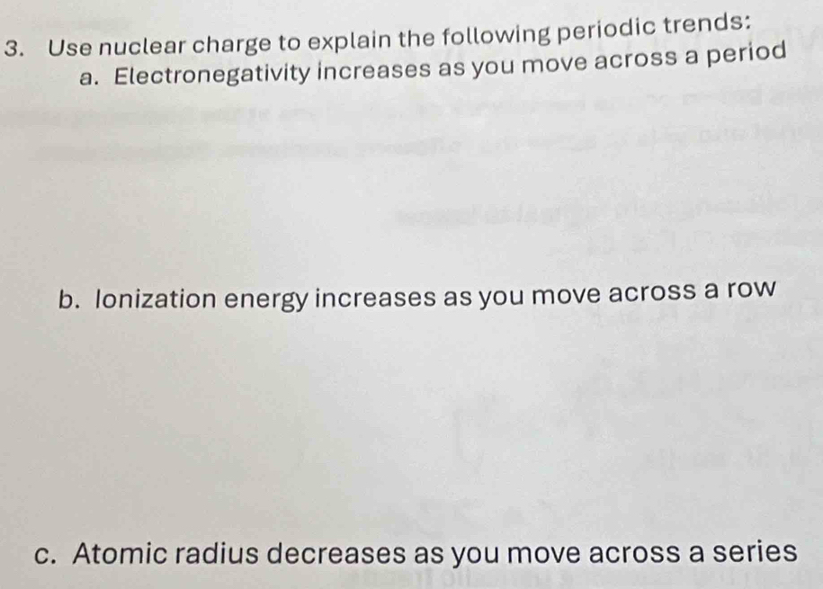 Use nuclear charge to explain the following periodic trends: 
a. Electronegativity increases as you move across a period 
b. Ionization energy increases as you move across a row 
c. Atomic radius decreases as you move across a series