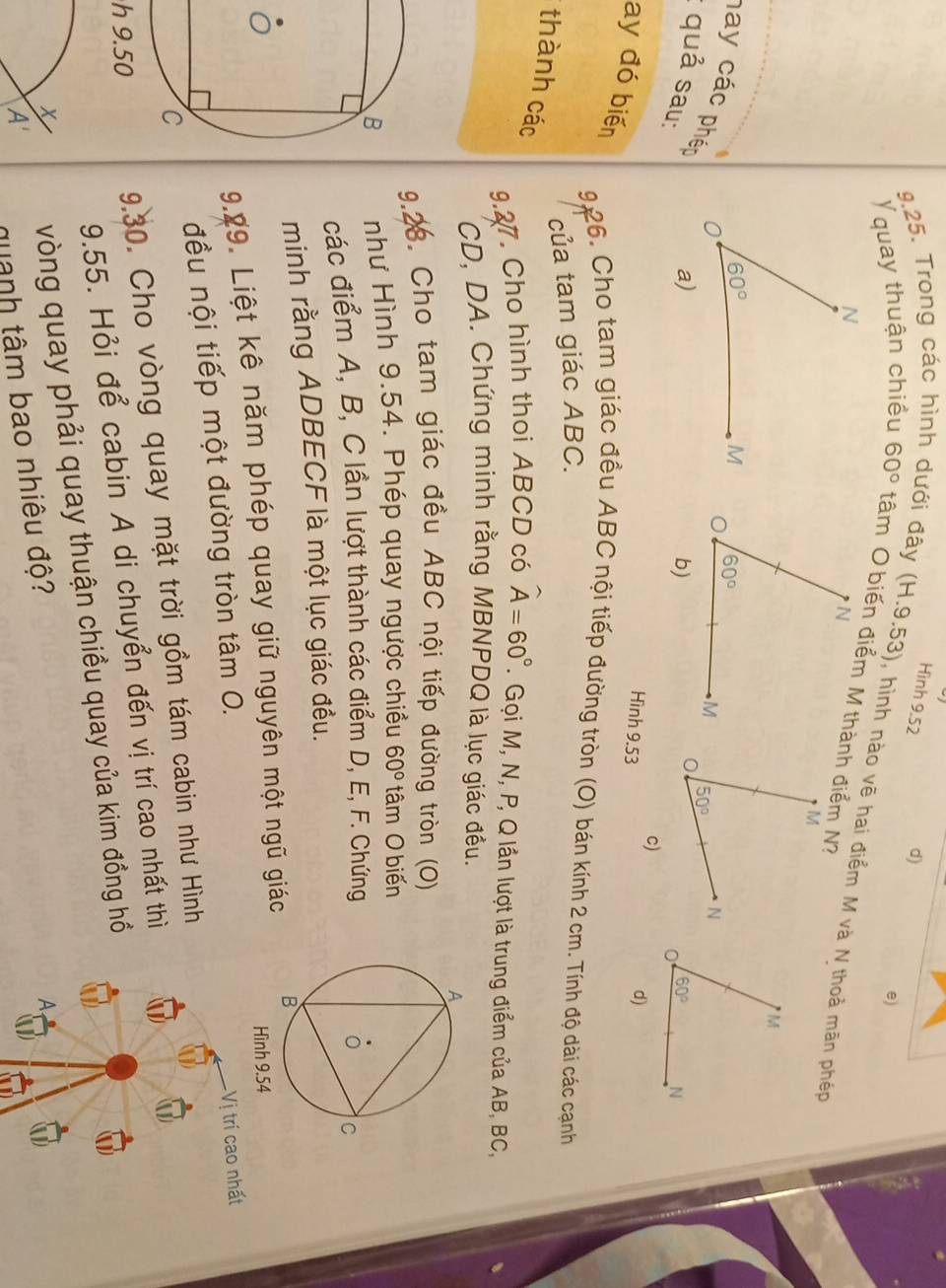Hình 9.52 d)
e)
9.25. Trong các hình dưới đây (H.9.53) , hình nào vẽ hai điểm M và N thoả mãn phép
Yquay thuận chiều 60°
hay các phên
: quả sau:
c)
Hình 9.53
ay đó biến
9 26. Cho tạm giác đều ABC nội tiếp đường tròn (O) bán kính 2 cm. Tính độ dài các cạnh
của tam giác ABC.
thành các
9.27. Cho hình thoi ABCD có widehat A=60°. Gọi M, N, P, Q lần lượt là trung điểm của AB, BC,
CD, DA. Chứng minh rằng MBNPDQ là lục giác đều.
9.28. Cho tam giác đều ABC nội tiếp đường tròn (O)
như Hình 9.54. Phép quay ngược chiều 60° tâm O biến
các điểm A, B, C lần lượt thành các điểm D, E, F. Chứng
minh rằng ADBECF là một lục giác đều.
9.09. Liệt kê năm phép quay giữ nguyên một ngũ giác
đều nội tiếp một đường tròn tâm 0.
Vị trí cao nhất
h 9.509.30. Cho vòng quay mặt trời gồm tám cabin như Hình
9.55. Hỏi để cabin A di chuyển đến vị trí cao nhất thì
x vòng quay phải quay thuận chiều quay của kim đồng hồ
A
A'
quanh tâm bao nhiêu độ?