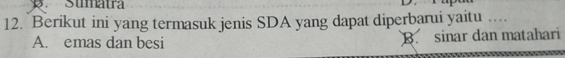 Sumatra
12. Berikut ini yang termasuk jenis SDA yang dapat diperbarui yaitu …
A. emas dan besi
B. sinar dan matahari