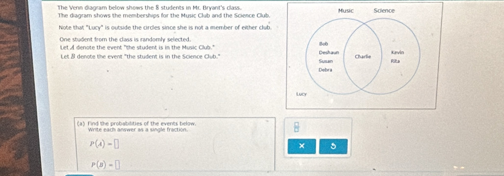 The Venn diagram below shows the 8 students in Mr. Bryant's class. Music Science 
The diagram shows the memberships for the Music Club and the Science Club. 
Note that "Lucy" is outside the circles since she is not a member of either club. 
One student from the class is randomly selected. 
Let A denote the event "the student is in the Music Club." Bob 
Let B denote the event "the student is in the Science Club." Deshaun Charlie Kevin 
Susan Rita 
Debra 
Lucy 
(a) Find the probabilities of the events below. 
Write each answer as a single fraction.
P(A)=□
×
P(B)=□