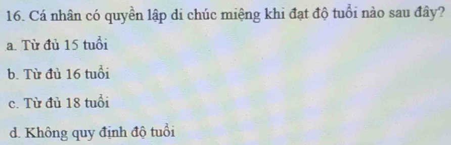 Cá nhân có quyền lập di chúc miệng khi đạt độ tuổi nào sau đây?
a. Từ đủ 15 tuổi
b. Từ đủ 16 tuổi
c. Từ đủ 18 tuổi
d. Không quy định độ tuổi