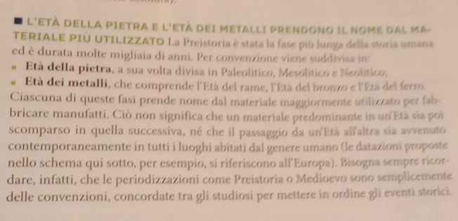 L'ETÀ DELLA PIETRA E L'ETÀ DEI METALLI PRENDONO Il NomE dAL Má 
TERIALE PIÚ UTILIZZATO La Preistoria è stata la fase piú lunga della storia umana 
ed è durata molte migliaia di anni. Per convenzione viene suddivisa in 
Età della pietra, a sua volta divisa in Paleolítico, Mesolítico e Neolítico, 
# Età dei metalli, che comprende l'Età del rame, l'Età del bronzo e l'Età del ferro. 
Ciascuna di queste fasi prende nome dal materiale maggiormente utilizzato per fab 
bricare manufatti. Ciò non significa che un materiale predominante in un Età sia poi 
scomparso in quella successiva, né che il passaggio da un'Età allaltra sia avvenuto 
contemporaneamente in tutti i luoghi abitati dal genere umano (le datazioni proposte 
nello schema qui sotto, per esempio, si riferiscono all Europa). Bisogna sempre ricor- 
dare, infatti, che le periodizzazioni come Preistoria o Medioevo sono semplicemente 
delle convenzioni, concordate tra gli studiosi per mettere in ordine gli eventi storici.