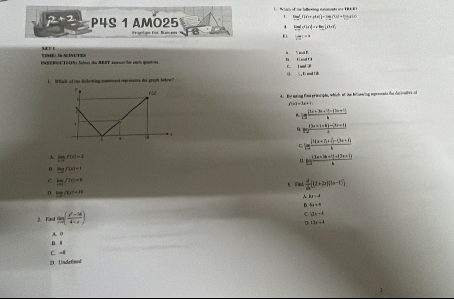 Which of the following statements are TRUE?
2+2 P4S 1 AM025
L limlimits _xto 0[f(x)+g(x)]=limlimits _xto 0f(x)+limlimits _xto 0g(x)
limlimits _xto 0[cf(x)]=climlimits _xto 0[f(x)]
Practice for Success ''. limlimits _xto ∈fty c=0
SK T I
TIME± 36 MINUTES A. t and ll
INSTRUCTION) Select the BEST answer for each question. B. E and U
C. I and Ili
D. l , Il and IIl
1. Which of the fullowing sunement represents the graph below?
4. By using first principle, which of the following represents the derivative of
f(x)=3x+1.
A. lg  ((3x+3A+1)-(3x+1))/A 
D. limlimits _hto 0 ((3x+1+h)-(3x+1))/h 
C. limlimits _h ((3(x+1)+1)-(3x+1))/h 
A. lim f(x)=f(x)=2
D ling ((3x+3h+1)+(3x+1))/h 
θ. limlimits _xto -∈fty f(x)=1
C lim f(x)=0
5. Find  d/dx [(2+2x)(3x-1)]
D. log f(x)=10 A. 6x-4
B 6x+4
2. Find limlimits _xto ∈fty ( (x^2-16)/4-x )
C. |2x-4
D. 12x+4
A. 0
D. 8
C. -H
D. Undefined