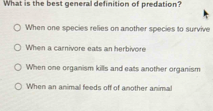 What is the best general definition of predation?
When one species relies on another species to survive
When a carnivore eats an herbivore
When one organism kills and eats another organism
When an animal feeds off of another animal