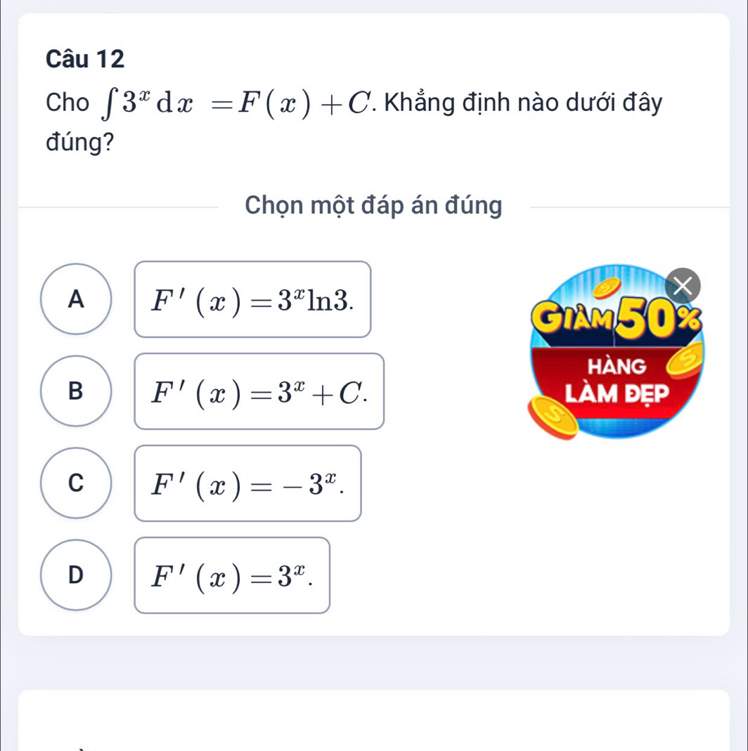 Cho ∈t 3^xdx=F(x)+C *. Khẳng định nào dưới đây
đúng?
Chọn một đáp án đúng
A F'(x)=3^xln 3.
X
GiAM50 X
hàng
B F'(x)=3^x+C. làm đẹp
C F'(x)=-3^x.
D F'(x)=3^x.