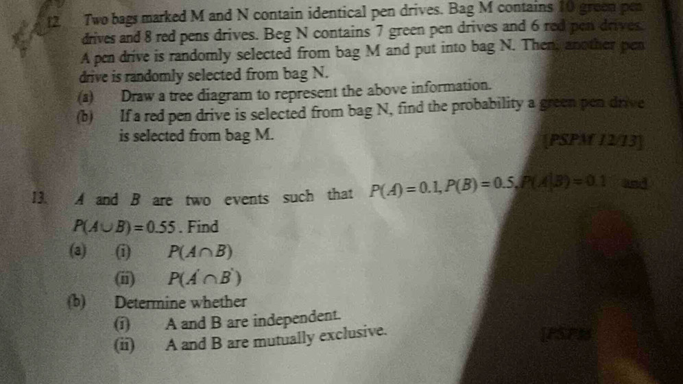 [2 Two bags marked M and N contain identical pen drives. Bag M contains 10 green pea 
drives and 8 red pens drives. Beg N contains 7 green pen drives and 6 red pen drives 
A pen drive is randomly selected from bag M and put into bag N. Then, another pen 
drive is randomly selected from bag N. 
(a) Draw a tree diagram to represent the above information. 
(b) If a red pen drive is selected from bag N, find the probability a green pen drive 
is selected from bag M. [PSPM 12/13] 
13. A and B are two events such that P(A)=0.1, P(B)=0.5, P(A|B)=0.1 and
P(A∪ B)=0.55. Find 
(a) (i) P(A∩ B)
(ii) P(A'∩ B')
(b) Determine whether 
(i) A and B are independent. 
(ii) A and B are mutually exclusive. 
Th