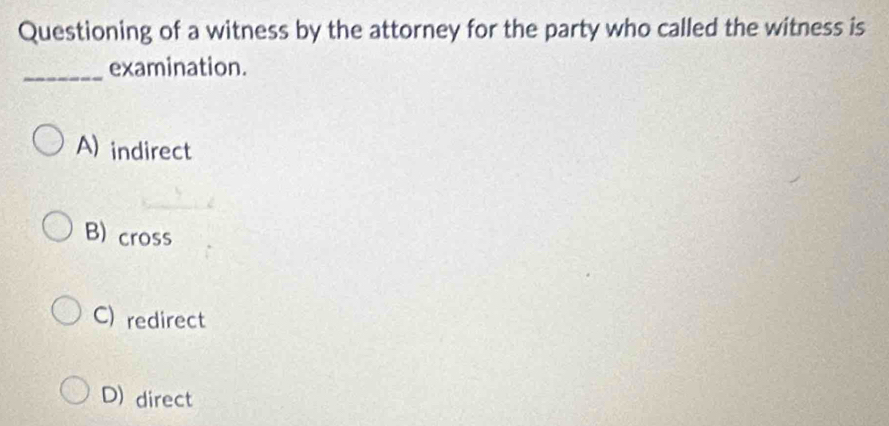 Questioning of a witness by the attorney for the party who called the witness is
_examination.
A) indirect
B) cross
C)redirect
D) direct