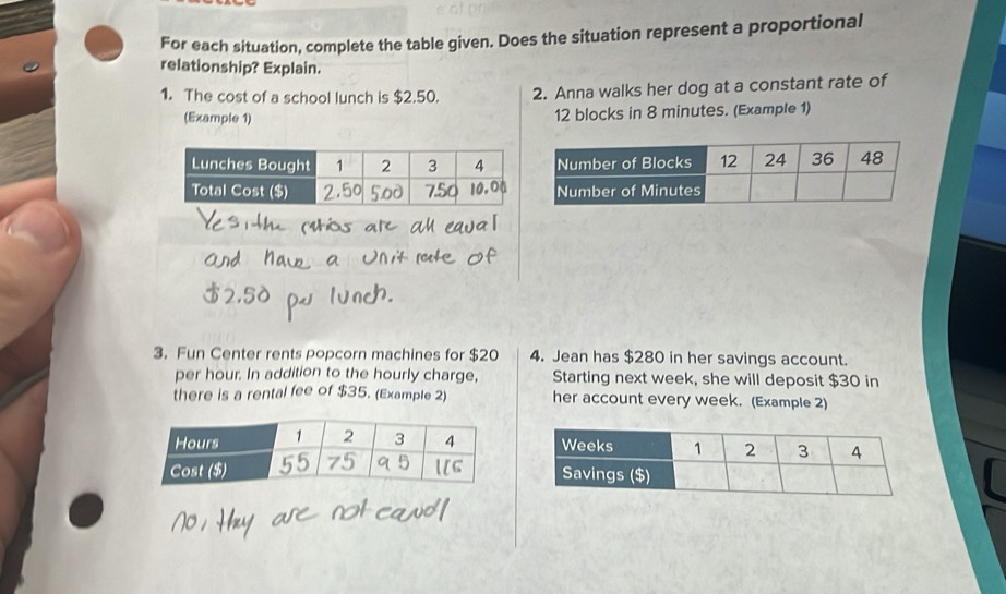 For each situation, complete the table given. Does the situation represent a proportional 
relationship? Explain. 
1. The cost of a school lunch is $2.50. 2. Anna walks her dog at a constant rate of 
(Example 1)
12 blocks in 8 minutes. (Example 1) 
3. Fun Center rents popcorn machines for $20 4. Jean has $280 in her savings account. 
per hour. In addition to the hourly charge, Starting next week, she will deposit $30 in 
there is a rental fee of $35. (Example 2) her account every week. (Example 2)