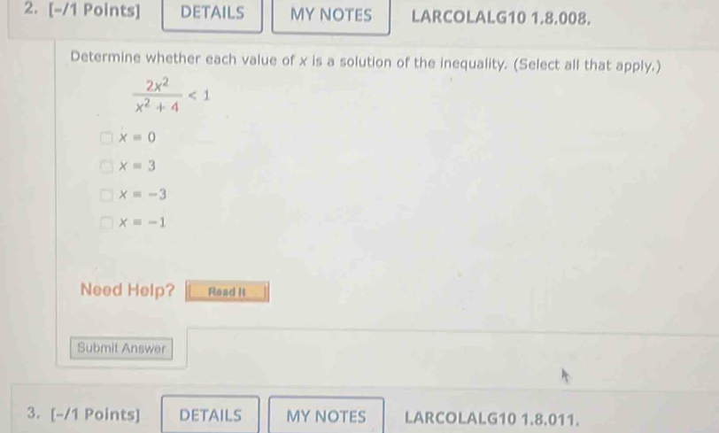 DETAILS MY NOTES LARCOLALG10 1.8.008.
Determine whether each value of x is a solution of the inequality. (Select all that apply.)
 2x^2/x^2+4 <1</tex>
x=0
x=3
x=-3
xequiv -1
Need Help? Read It
Submit Answer
3. [-/1 Points] DETAILS MY NOTES LARCOLALG10 1.8.011.