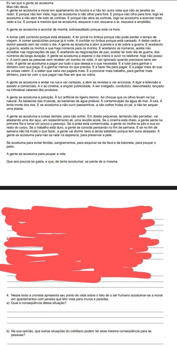 Eu sei que a gente se acostuma.
Mas não devia.
A gente se acostuma a morar em apartamento de fundos e a não ter outra vista que não as janelas ao
redor. E porque não tem vista, logo se acostuma a não olhar para fora. E porque não olha para fora, logo se
acostuma a não abrir de todo as cortinas. E porque não abre as cortinas, logo se acostuma a acender mais
cedo a luz. E porque à medida que se acostuma, esquece o sol, esquece o ar, esquece a amplidão.
A gente se acostuma a acordar de manhã, sobressaltado porque está na hora.
A tomar café correndo porque está atrasado. A ler jomal no ônibus porque não pode perder o tempo da
viagem. A comer sanduíches porque já é noite. A cochilar no ônibus porque está cansado. A deitar cedo e
dormir pesado sem ter vivido o dia. A gente se acostuma a abrir a janela e a ler sobre a guerra. E aceitando
a guerra, aceita os mortos e que haja números para os mortos. E aceitando os números, aceita não
acreditar nas negociações de paz. É aceitando as negociações de paz, aceitar ler todo dia de guerra, dos
números da longa duração. A gente se acostuma a esperar o dia inteiro e ouvir no telefone: hoje não posso
ir. A sorrir para as pessoas sem receber um sorriso de volta. A ser ignorado quando precisava tanto ser
visto. A gente se acostuma a pagar por tudo o que deseja e o que necessita. E a lutar para ganhar o
dinheiro com que paga. É a ganhar menos do que precisa. É a fazer fila para pagar. É a pagar mais do que
as coisas valem. É a saber que cada vez pagará mais. É a procurar mais trabalho, para ganhar mais
dinheiro, para ter com o que pagar nas filas em que se cobra.
A gente se acostuma a andar na rua e ver cartazes, a abrir as revistas e ver anúncios. A ligar a televisão e
assistir a comerciais. A ir ao cinema, a engolir publicidade. A ser instigado, conduzido, desnorteado, lançado
na infindável catarata dos produtos.
A gente se acostuma à poluição. À luz artificial de ligeiro tremor. Ao choque que os olhos levam na luz
natural. Às besteiras das músicas, às bactérias da água potável. À contaminação da água do mar. À luta. À
lenta morte dos rios. E se acostuma a não ouvir passarinhos, a não colher frutas do pé, a não ter sequer
uma planta.
A gente se acostuma a coisas demais, para não sofrer. Em doses pequenas, tentando não perceber, vai
afastando uma dor aqui, um ressentimento ali, uma revolta acolá. Se o cinema está cheio, a gente senta na
primeira fila e torce um pouco o pescoço. Se a praia está contaminada, a gente só molha os pés e sua no
resto do corpo. Se o trabalho está duro, a gente se consola pensando no fim de semana. E se no fim de
semana não há muito o que fazer, a gente vai dormir cedo e ainda satisfeito porque tem sono atrasado. A
gente se acostuma para não se ralar na aspereza, para preservar a pele.
Se acostuma para evitar feridas, sangramentos, para esquivar-se da faca e da baioneta, para poupar o
peito.
A gente se acostuma para poupar a vida.
Que aos poucos se gasta, e que, de tanto acostumar, se perde de si mesma.
4. Nesse texto a cronista apresenta seu ponto de vista sobre o fato de o ser humano acostumar-se a morar
em apartamentos com janelas que têm vista para muros e paredes.
a) Qual a conseqüência dessa situação?
_
_
_
b) Na sua opinião, que outras situações do cotidiano podem ter essa mesma conseqüência para as
pessoas?
_