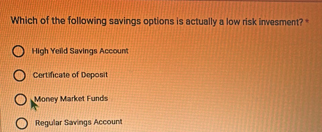 Which of the following savings options is actually a low risk invesment? *
High Yeild Savings Account
Certificate of Deposit
Money Market Funds
Regular Savings Account